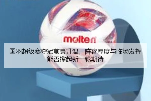 国羽超级赛夺冠前景升温，阵容厚度与临场发挥能否撑起新一轮期待 | WL SPORTS